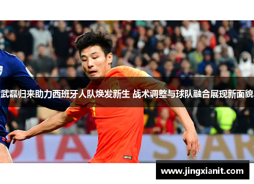 武磊归来助力西班牙人队焕发新生 战术调整与球队融合展现新面貌