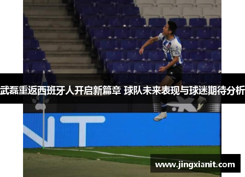 武磊重返西班牙人开启新篇章 球队未来表现与球迷期待分析