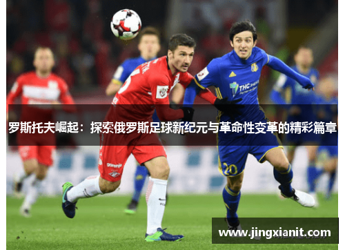 罗斯托夫崛起：探索俄罗斯足球新纪元与革命性变革的精彩篇章