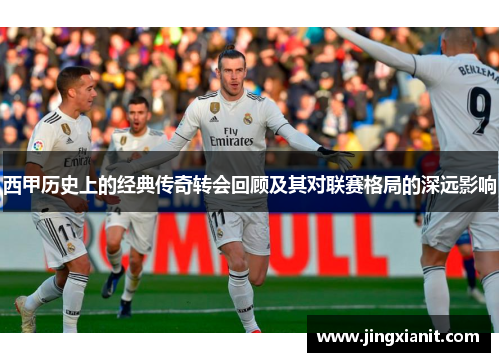 西甲历史上的经典传奇转会回顾及其对联赛格局的深远影响 西甲历史上的经典传奇转会回顾及其对联赛格局的深远影响