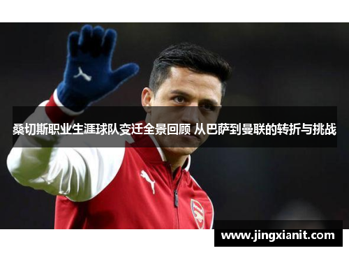 桑切斯职业生涯球队变迁全景回顾 从巴萨到曼联的转折与挑战