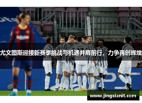 尤文图斯迎接新赛季挑战与机遇并肩前行，力争再创辉煌